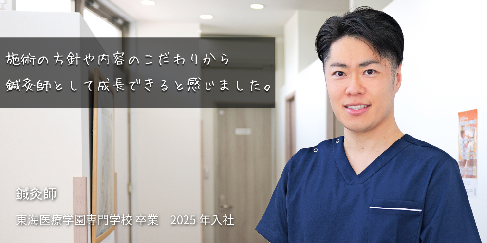施術の方針や内容のこだわりが鍼灸師として成長できると感じました。 東海医療学園専門学校 卒業 2025年 入社